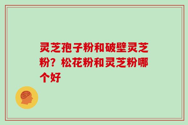 灵芝孢子粉和破壁灵芝粉？松花粉和灵芝粉哪个好