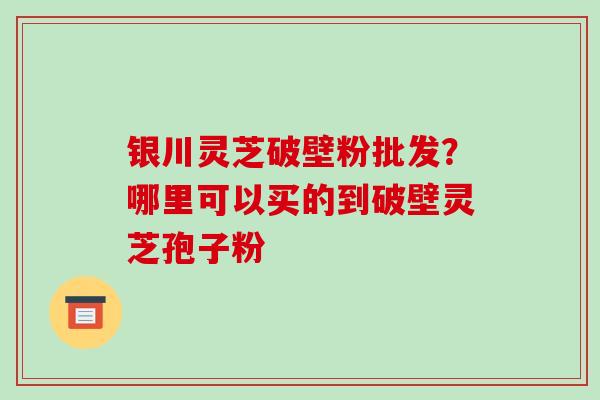 银川灵芝破壁粉批发？哪里可以买的到破壁灵芝孢子粉