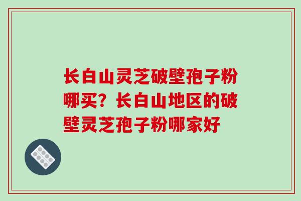 长白山灵芝破壁孢子粉哪买？长白山地区的破壁灵芝孢子粉哪家好