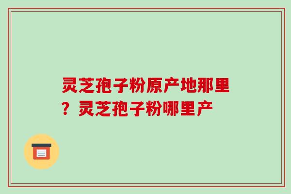 灵芝孢子粉原产地那里？灵芝孢子粉哪里产