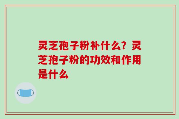 灵芝孢子粉补什么？灵芝孢子粉的功效和作用是什么