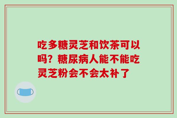 吃多糖灵芝和饮茶可以吗？人能不能吃灵芝粉会不会太补了