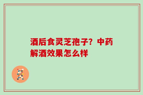 酒后食灵芝孢子？解酒效果怎么样