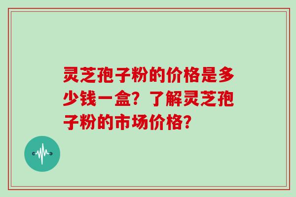 灵芝孢子粉的价格是多少钱一盒？了解灵芝孢子粉的市场价格？