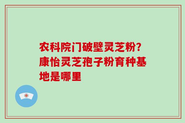 农科院门破壁灵芝粉？康怡灵芝孢子粉育种基地是哪里