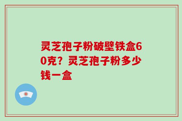 灵芝孢子粉破壁铁盒60克？灵芝孢子粉多少钱一盒