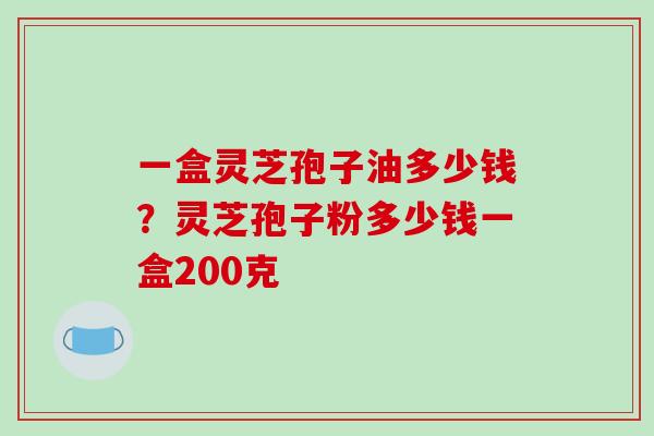 一盒灵芝孢子油多少钱？灵芝孢子粉多少钱一盒200克