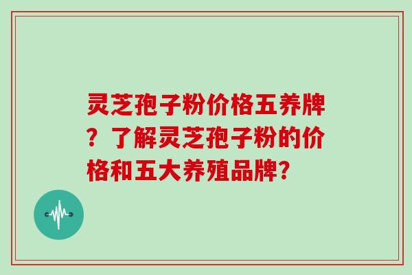灵芝孢子粉价格五养牌？了解灵芝孢子粉的价格和五大养殖品牌？