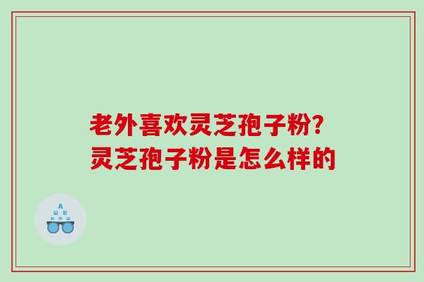 老外喜欢灵芝孢子粉？灵芝孢子粉是怎么样的