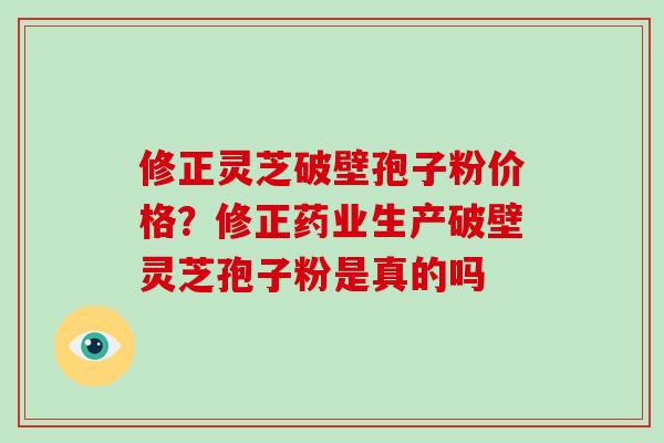 修正灵芝破壁孢子粉价格？修正药业生产破壁灵芝孢子粉是真的吗