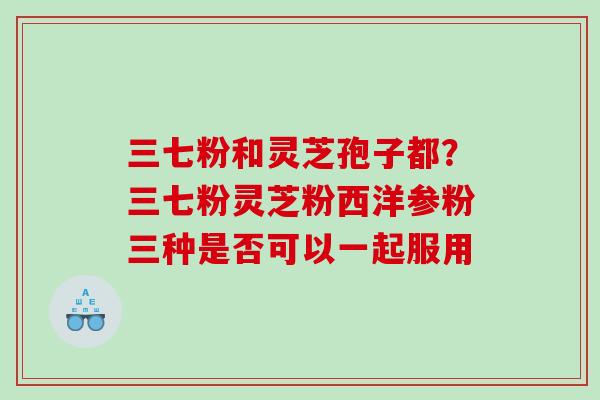三七粉和灵芝孢子都？三七粉灵芝粉西洋参粉三种是否可以一起服用
