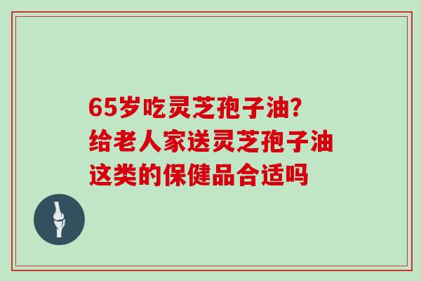 65岁吃灵芝孢子油？给老人家送灵芝孢子油这类的保健品合适吗