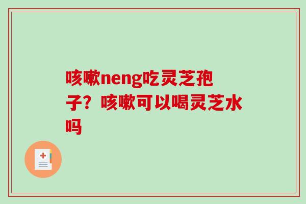 neng吃灵芝孢子？可以喝灵芝水吗