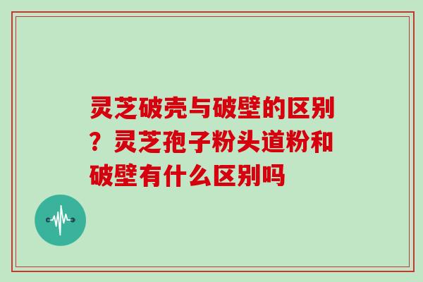 灵芝破壳与破壁的区别？灵芝孢子粉头道粉和破壁有什么区别吗
