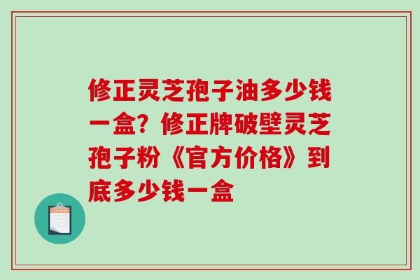 修正灵芝孢子油多少钱一盒？修正牌破壁灵芝孢子粉《官方价格》到底多少钱一盒