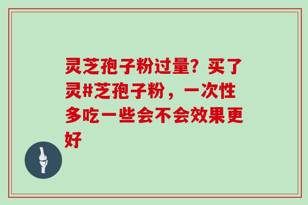 灵芝孢子粉过量？买了灵#芝孢子粉，一次性多吃一些会不会效果更好
