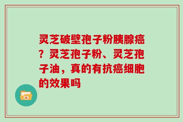 灵芝破壁孢子粉胰腺？灵芝孢子粉、灵芝孢子油，真的有抗细胞的效果吗