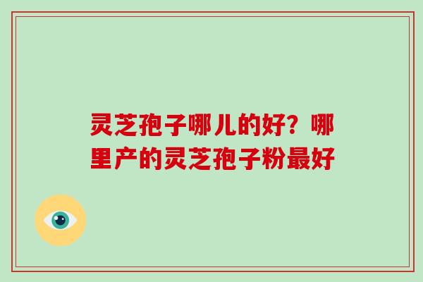 灵芝孢子哪儿的好？哪里产的灵芝孢子粉好