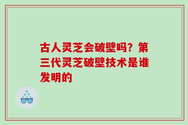 古人灵芝会破壁吗？第三代灵芝破壁技术是谁发明的
