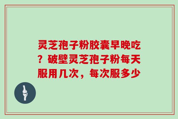 灵芝孢子粉胶囊早晚吃？破壁灵芝孢子粉每天服用几次，每次服多少