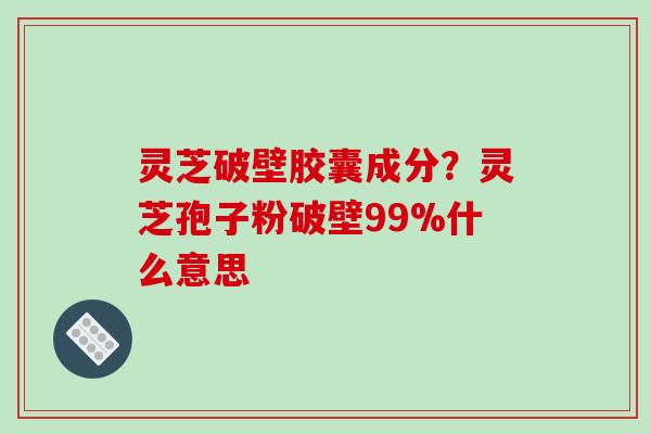 灵芝破壁胶囊成分？灵芝孢子粉破壁99%什么意思