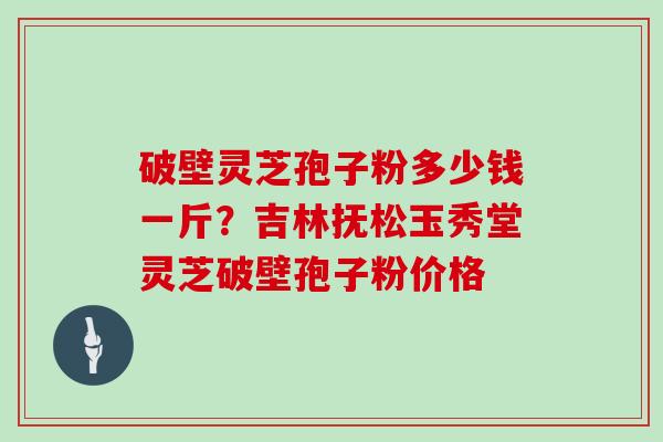 破壁灵芝孢子粉多少钱一斤？吉林抚松玉秀堂灵芝破壁孢子粉价格