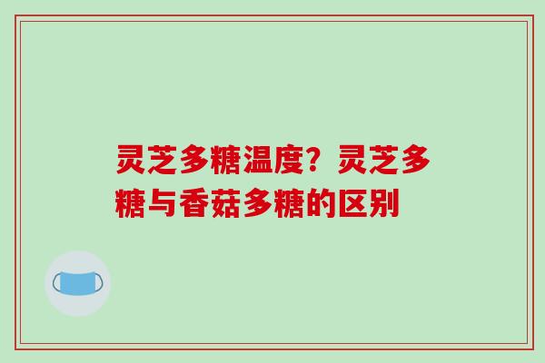 灵芝多糖温度？灵芝多糖与香菇多糖的区别