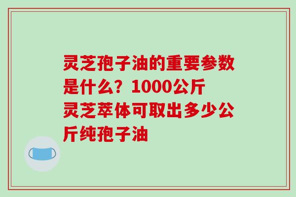灵芝孢子油的重要参数是什么？1000公斤灵芝萃体可取出多少公斤纯孢子油