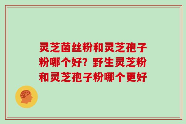 灵芝菌丝粉和灵芝孢子粉哪个好？野生灵芝粉和灵芝孢子粉哪个更好