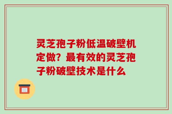 灵芝孢子粉低温破壁机定做？有效的灵芝孢子粉破壁技术是什么