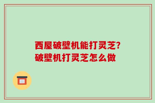 西屋破壁机能打灵芝？破壁机打灵芝怎么做