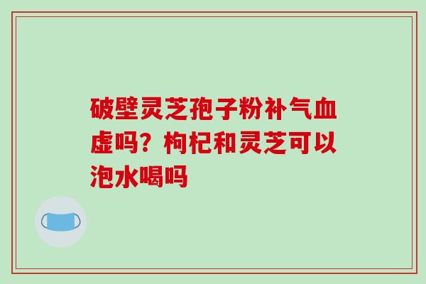 破壁灵芝孢子粉虚吗？枸杞和灵芝可以泡水喝吗