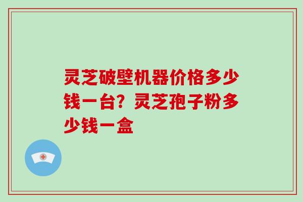 灵芝破壁机器价格多少钱一台？灵芝孢子粉多少钱一盒