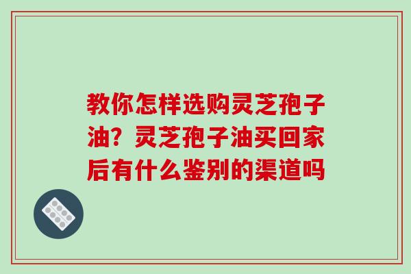 教你怎样选购灵芝孢子油？灵芝孢子油买回家后有什么鉴别的渠道吗