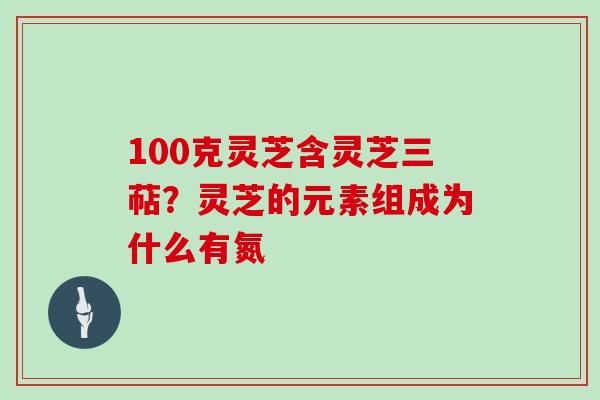 100克灵芝含灵芝三萜？灵芝的元素组成为什么有氮
