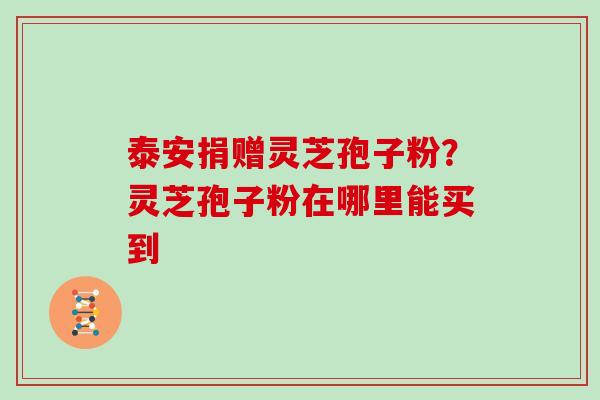 泰安捐赠灵芝孢子粉？灵芝孢子粉在哪里能买到