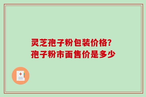 灵芝孢子粉包装价格？孢子粉市面售价是多少
