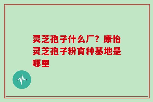 灵芝孢子什么厂？康怡灵芝孢子粉育种基地是哪里