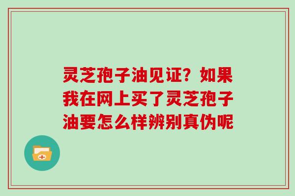 灵芝孢子油见证？如果我在网上买了灵芝孢子油要怎么样辨别真伪呢