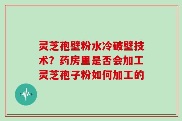 灵芝孢壁粉水冷破壁技术？药房里是否会加工灵芝孢子粉如何加工的