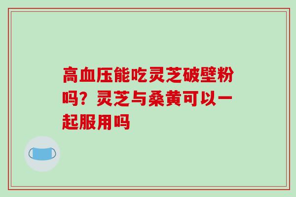 高能吃灵芝破壁粉吗？灵芝与桑黄可以一起服用吗