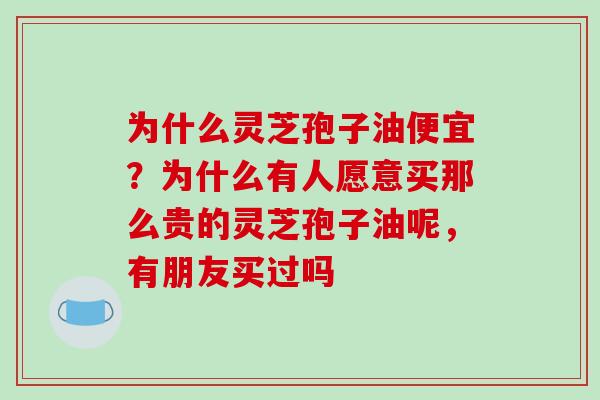 为什么灵芝孢子油便宜？为什么有人愿意买那么贵的灵芝孢子油呢，有朋友买过吗