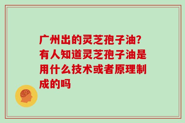 广州出的灵芝孢子油？有人知道灵芝孢子油是用什么技术或者原理制成的吗