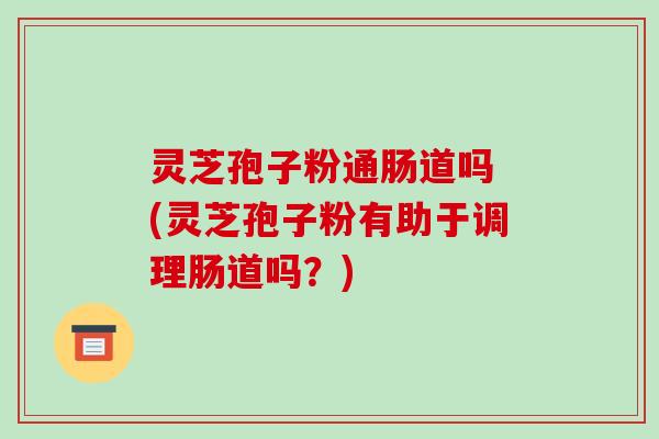 灵芝孢子粉通肠道吗 (灵芝孢子粉有助于调理肠道吗？)