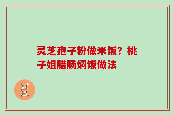 灵芝孢子粉做米饭?桃子姐腊肠焖饭做法 灵芝孢子粉做米饭?桃子姐腊肠焖饭做法