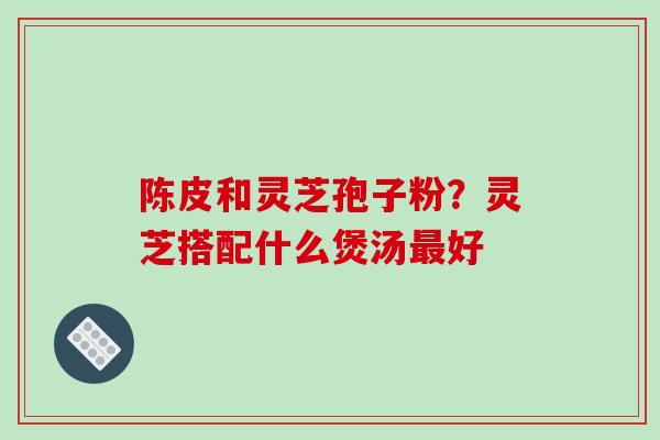 陈皮和灵芝孢子粉?灵芝搭配什么煲汤好 陈皮和灵芝孢子粉?灵芝搭配什么煲汤好