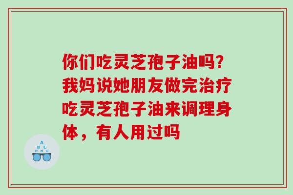 你们吃灵芝孢子油吗?我妈说她朋友做完吃灵芝孢子油来调理身体,有人用过吗 你们吃灵芝孢子油吗?我妈说她朋友做完吃灵芝孢子油来调理身体,有人用过吗