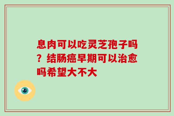息肉可以吃灵芝孢子吗？结肠早期可以愈吗希望大不大