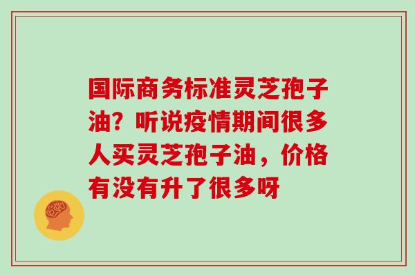 国际商务标准灵芝孢子油?听说疫情期间很多人买灵芝孢子油,价格有没有升了很多呀 国际商务标准灵芝孢子油?听说疫情期间很多人买灵芝孢子油,价格有没有升了很多呀