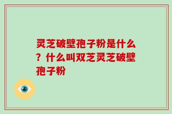 灵芝破壁孢子粉是什么?什么叫双芝灵芝破壁孢子粉 灵芝破壁孢子粉是什么?什么叫双芝灵芝破壁孢子粉